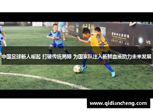 中国足球新人崛起 打破传统局限 为国家队注入新鲜血液助力未来发展