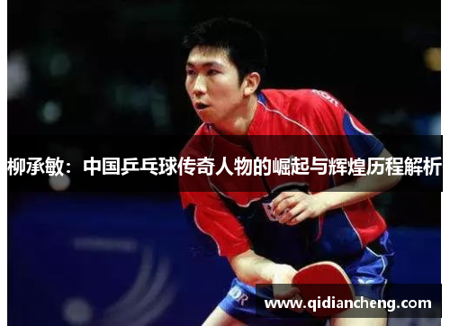 柳承敏：中国乒乓球传奇人物的崛起与辉煌历程解析